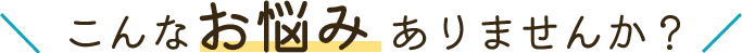 こんなお悩み ありませんか？